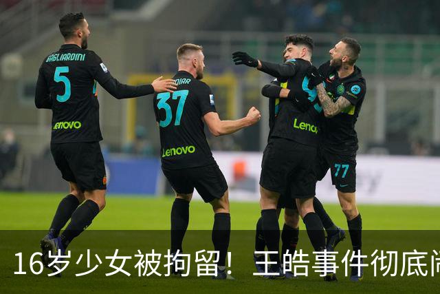 16岁少女被拘留！王皓事件彻底闹大：体育饭圈的底线，终于被法律焊死了